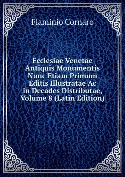 Обложка книги Ecclesiae Venetae Antiquis Monumentis Nunc Etiam Primum Editis Illustratae Ac in Decades Distributae, Volume 8 (Latin Edition), Flaminio Cornaro