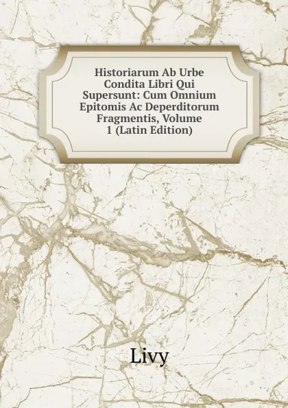 Обложка книги Historiarum Ab Urbe Condita Libri Qui Supersunt: Cum Omnium Epitomis Ac Deperditorum Fragmentis, Volume 1 (Latin Edition), Titi Livi