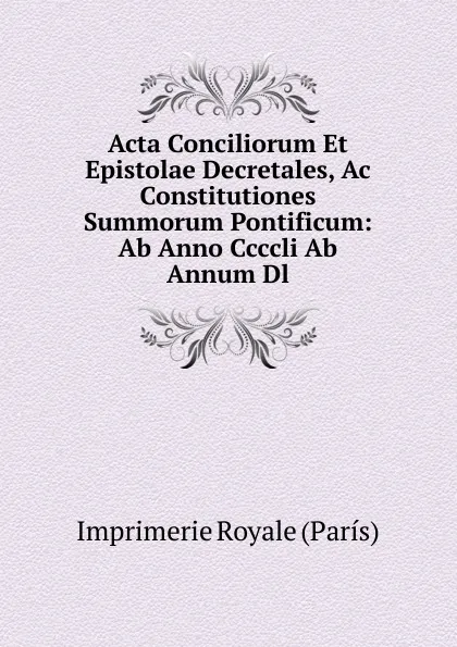 Обложка книги Acta Conciliorum Et Epistolae Decretales, Ac Constitutiones Summorum Pontificum: Ab Anno Ccccli Ab Annum Dl., Imprimerie Royale (París)