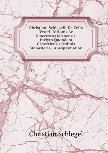 Обложка книги Christiani Schlegelii De Cella Veteri, Ditionis Ac Dioeceseos Misnensis, Inclyto Quondam Cisterciensis Ordinis Monasterio . Apospasmation, Christian Schlegel