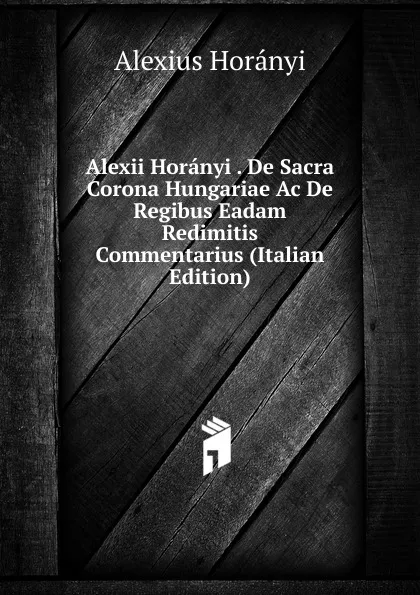 Обложка книги Alexii Horanyi . De Sacra Corona Hungariae Ac De Regibus Eadam Redimitis Commentarius (Italian Edition), Alexius Horányi