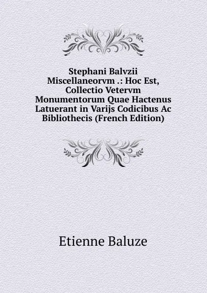 Обложка книги Stephani Balvzii Miscellaneorvm .: Hoc Est, Collectio Vetervm Monumentorum Quae Hactenus Latuerant in Varijs Codicibus Ac Bibliothecis (French Edition), Etienne Baluze