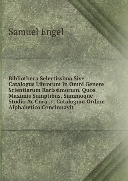 Обложка книги Bibliotheca Selectissima Sive Catalogus Librorum In Omni Genere Scientiarum Rarissimorum. Quos Maximis Sumptibus, Summoque Studio Ac Cura .: . Catalogum Ordine Alphabetico Concinnavit ., Samuel Engel