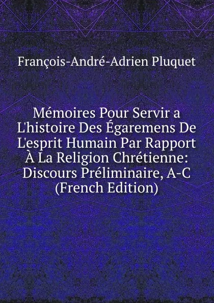 Обложка книги Memoires Pour Servir a L.histoire Des Egaremens De L.esprit Humain Par Rapport A La Religion Chretienne: Discours Preliminaire, A-C (French Edition), François-André-Adrien Pluquet