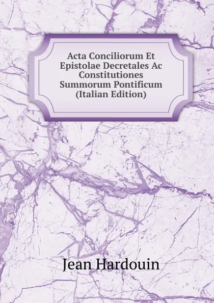 Обложка книги Acta Conciliorum Et Epistolae Decretales Ac Constitutiones Summorum Pontificum (Italian Edition), Jean Hardouin