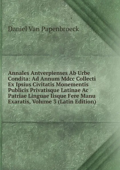 Обложка книги Annales Antverpienses Ab Urbe Condita: Ad Annum Mdcc Collecti Ex Ipsius Civitatis Monementis Publicis Privatisque Latinae Ac Patriae Linguae Iisque Fere Manu Exaratis, Volume 3 (Latin Edition), Daniel Van Papenbroeck
