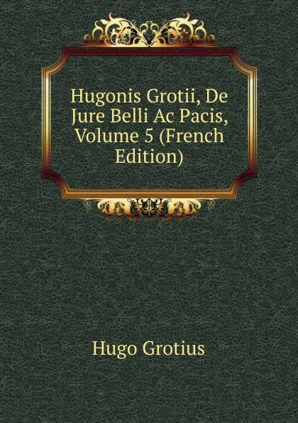 Обложка книги Hugonis Grotii, De Jure Belli Ac Pacis, Volume 5 (French Edition), Hugo Grotius