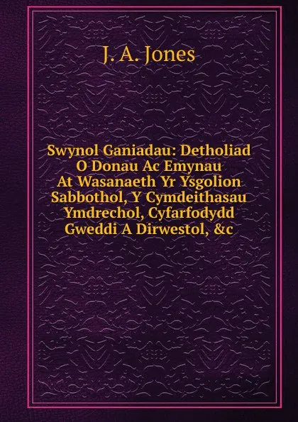 Обложка книги Swynol Ganiadau: Detholiad O Donau Ac Emynau At Wasanaeth Yr Ysgolion Sabbothol, Y Cymdeithasau Ymdrechol, Cyfarfodydd Gweddi A Dirwestol, .c, J. A. Jones