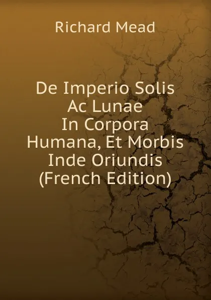 Обложка книги De Imperio Solis Ac Lunae In Corpora Humana, Et Morbis Inde Oriundis (French Edition), Richard Mead