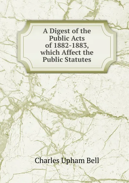 Обложка книги A Digest of the Public Acts of 1882-1883, which Affect the Public Statutes, Charles Upham Bell