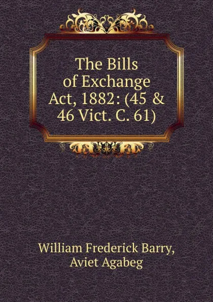 Обложка книги The Bills of Exchange Act, 1882: (45 . 46 Vict. C. 61), William Frederick Barry, Aviet Agabeg