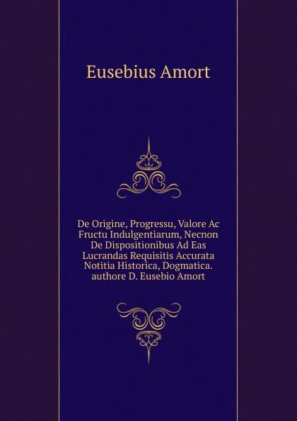 Обложка книги De Origine, Progressu, Valore Ac Fructu Indulgentiarum, Necnon De Dispositionibus Ad Eas Lucrandas Requisitis Accurata Notitia Historica, Dogmatica.authore D. Eusebio Amort, Eusebius Amort