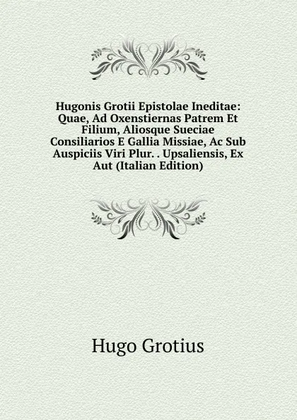 Обложка книги Hugonis Grotii Epistolae Ineditae: Quae, Ad Oxenstiernas Patrem Et Filium, Aliosque Sueciae Consiliarios E Gallia Missiae, Ac Sub Auspiciis Viri Plur. . Upsaliensis, Ex Aut (Italian Edition), Hugo Grotius