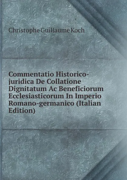 Обложка книги Commentatio Historico-juridica De Collatione Dignitatum Ac Beneficiorum Ecclesiasticorum In Imperio Romano-germanico (Italian Edition), Christophe Guillaume Koch