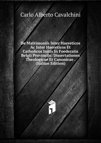 Обложка книги De Matrimoniis Inter Haereticos Ac Inter Haereticos Et Catholicos Initis In Foederatis Belgii Provinciis: Dissertationes Theologicae Et Canonicae . (Italian Edition), Carlo Alberto Cavalchini