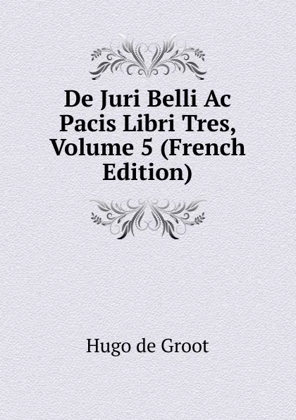 Обложка книги De Juri Belli Ac Pacis Libri Tres, Volume 5 (French Edition), Hugo de Groot