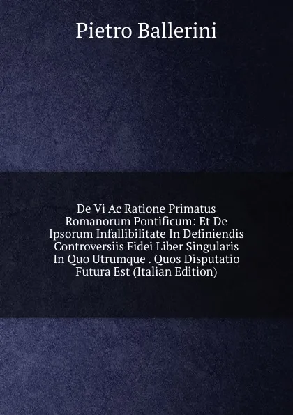 Обложка книги De Vi Ac Ratione Primatus Romanorum Pontificum: Et De Ipsorum Infallibilitate In Definiendis Controversiis Fidei Liber Singularis In Quo Utrumque . Quos Disputatio Futura Est (Italian Edition), Pietro Ballerini