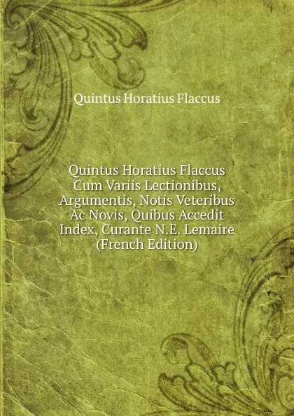 Обложка книги Quintus Horatius Flaccus Cum Variis Lectionibus, Argumentis, Notis Veteribus Ac Novis, Quibus Accedit Index, Curante N.E. Lemaire (French Edition), Flaccus Quintus Horatius