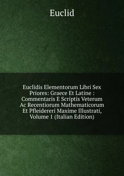 Обложка книги Euclidis Elementorum Libri Sex Priores: Graece Et Latine : Commentaris E Scriptis Veterum Ac Recentiorum Mathematicorum Et Pfleidereri Maxime Illustrati, Volume 1 (Italian Edition), Euclid