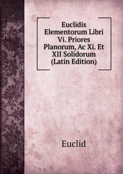 Обложка книги Euclidis Elementorum Libri Vi. Priores Planorum, Ac Xi. Et XII Solidorum (Latin Edition), Euclid