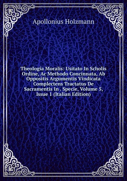 Обложка книги Theologia Moralis: Usitato In Scholis Ordine, Ac Methodo Concinnata, Ab Oppositis Argumentis Vindicata  Complectens Tractatus De Sacramentis In . Specie, Volume 5, Issue 1 (Italian Edition), Apollonius Holzmann