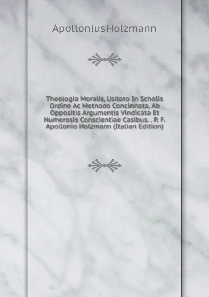 Обложка книги Theologia Moralis, Usitato In Scholis Ordine Ac Methodo Concinnata, Ab Oppositis Argumentis Vindicata Et Numerosis Conscientiae Casibus. . P. F. Apollonio Holzmann (Italian Edition), Apollonius Holzmann