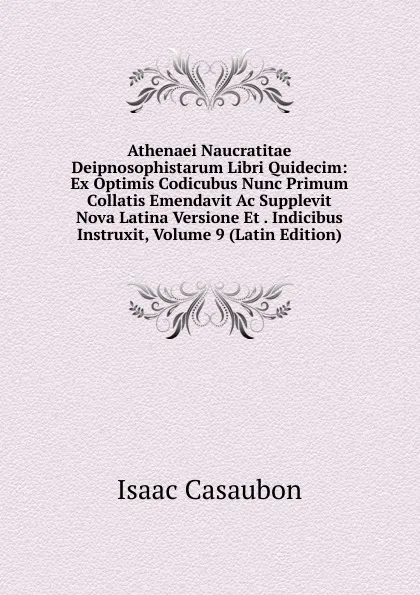 Обложка книги Athenaei Naucratitae Deipnosophistarum Libri Quidecim: Ex Optimis Codicubus Nunc Primum Collatis Emendavit Ac Supplevit Nova Latina Versione Et . Indicibus Instruxit, Volume 9 (Latin Edition), Isaac Casaubon