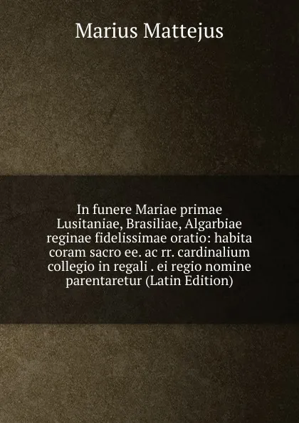 Обложка книги In funere Mariae primae Lusitaniae, Brasiliae, Algarbiae reginae fidelissimae oratio: habita coram sacro ee. ac rr. cardinalium collegio in regali . ei regio nomine parentaretur (Latin Edition), Marius Mattejus