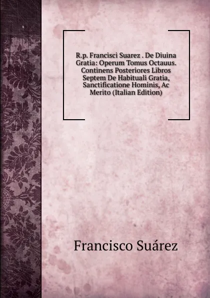 Обложка книги R.p. Francisci Suarez . De Diuina Gratia: Operum Tomus Octauus. Continens Posteriores Libros Septem De Habituali Gratia, Sanctificatione Hominis, Ac Merito (Italian Edition), Francisco Suárez