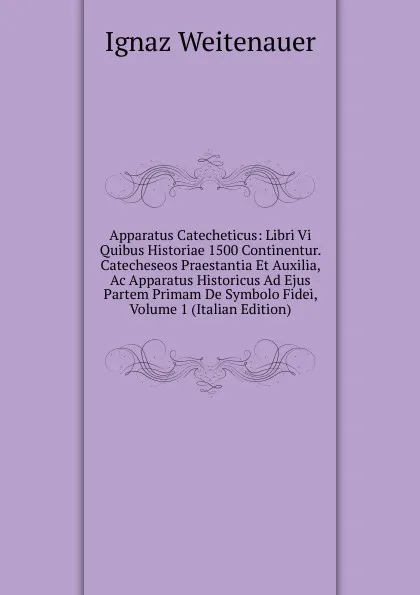 Обложка книги Apparatus Catecheticus: Libri Vi Quibus Historiae 1500 Continentur. Catecheseos Praestantia Et Auxilia, Ac Apparatus Historicus Ad Ejus Partem Primam De Symbolo Fidei, Volume 1 (Italian Edition), Ignaz Weitenauer