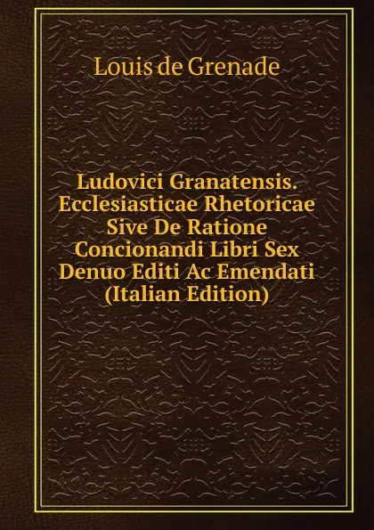 Обложка книги Ludovici Granatensis. Ecclesiasticae Rhetoricae Sive De Ratione Concionandi Libri Sex Denuo Editi Ac Emendati (Italian Edition), Louis de Grenade