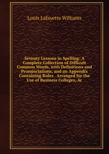 Обложка книги Seventy Lessons in Spelling: A Complete Collection of Difficult Common Words, with Definitions and Pronunciations, and an Appendix Containing Rules . Arranged for the Use of Business Colleges, Ac, Louis Lafayette Williams