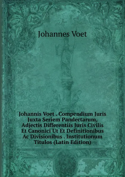 Обложка книги Johannis Voet . Compendium Juris Juxta Seriem Pandectarum, Adjectis Differentiis Juris Civilis Et Canonici Ut Et Definitionibus Ac Divisionibus . Institutionum Titulos (Latin Edition), Johannes Voet