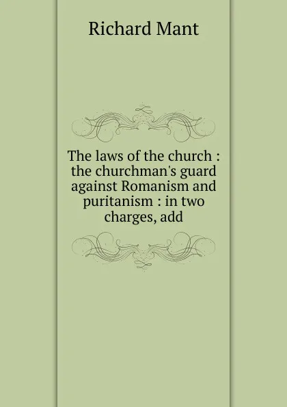 Обложка книги The laws of the church : the churchman.s guard against Romanism and puritanism : in two charges, add, Richard Mant