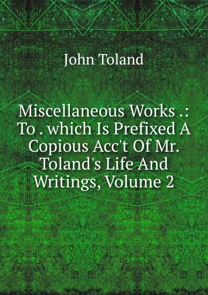 Обложка книги Miscellaneous Works .: To . which Is Prefixed A Copious Acc.t Of Mr. Toland.s Life And Writings, Volume 2, John Toland