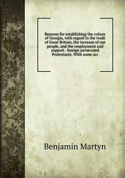 Обложка книги Reasons for establishing the colony of Georgia, with regard to the trade of Great Britain, the increase of our people, and the employment and support . foreign persecuted Protestants. With some acc, Benjamin Martyn