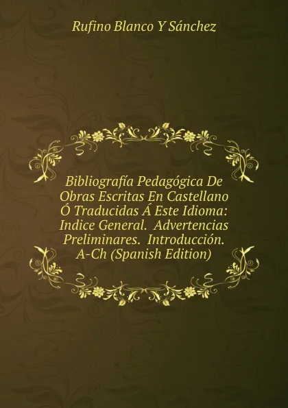 Обложка книги Bibliografia Pedagogica De Obras Escritas En Castellano O Traducidas A Este Idioma: Indice General.  Advertencias Preliminares.  Introduccion.  A-Ch (Spanish Edition), Rufino Blanco Y Sánchez