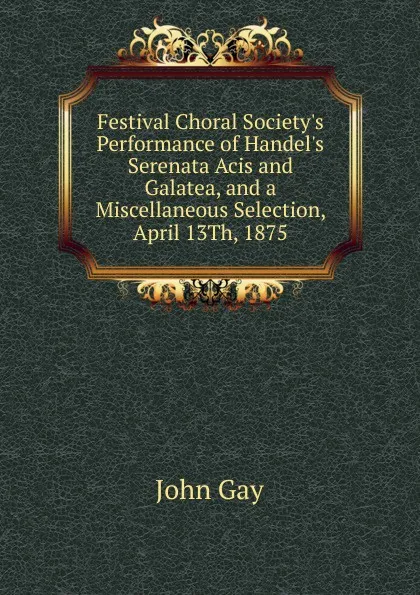 Обложка книги Festival Choral Society.s Performance of Handel.s Serenata Acis and Galatea, and a Miscellaneous Selection, April 13Th, 1875, Gay John
