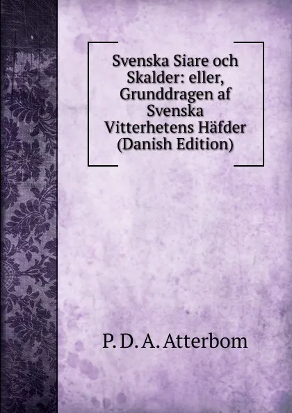 Обложка книги Svenska Siare och Skalder: eller, Grunddragen af Svenska Vitterhetens Hafder (Danish Edition), P. D. A. Atterbom