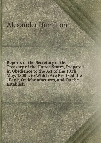 Обложка книги Reports of the Secretary of the Treasury of the United States, Prepared in Obedience to the Act of the 10Th May, 1800: . to Which Are Prefixed the . Bank, On Manufactures, and On the Establish, Hamilton Alexander