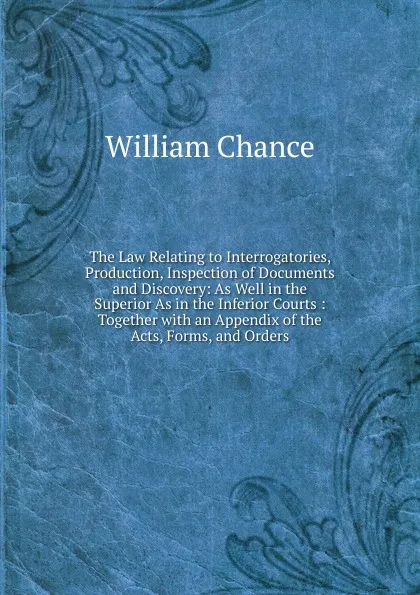 Обложка книги The Law Relating to Interrogatories, Production, Inspection of Documents and Discovery: As Well in the Superior As in the Inferior Courts : Together with an Appendix of the Acts, Forms, and Orders, William Chance