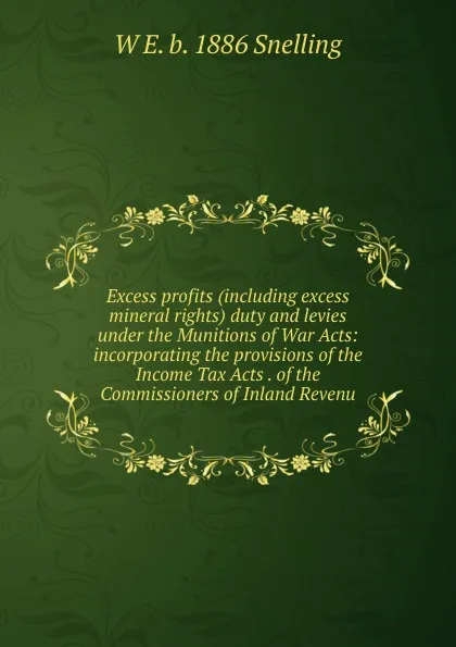 Обложка книги Excess profits (including excess mineral rights) duty and levies under the Munitions of War Acts: incorporating the provisions of the Income Tax Acts . of the Commissioners of Inland Revenu, W E. b. 1886 Snelling