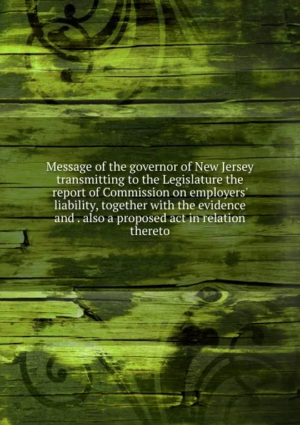 Обложка книги Message of the governor of New Jersey transmitting to the Legislature the report of Commission on employers. liability, together with the evidence and . also a proposed act in relation thereto, 