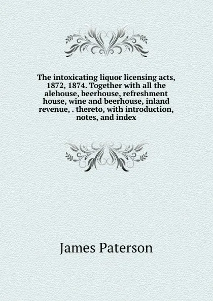 Обложка книги The intoxicating liquor licensing acts, 1872, 1874. Together with all the alehouse, beerhouse, refreshment house, wine and beerhouse, inland revenue, . thereto, with introduction, notes, and index, James Paterson