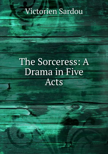 Обложка книги The Sorceress: A Drama in Five Acts, Victorien Sardou