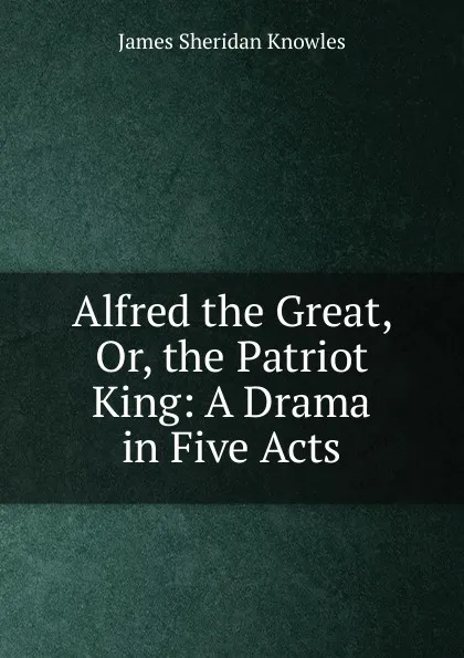 Обложка книги Alfred the Great, Or, the Patriot King: A Drama in Five Acts, Knowles James Sheridan