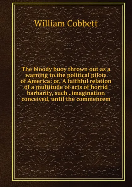 Обложка книги The bloody buoy thrown out as a warning to the political pilots of America: or, A faithful relation of a multitude of acts of horrid barbarity, such . imagination conceived, until the commencem, Cobbett William