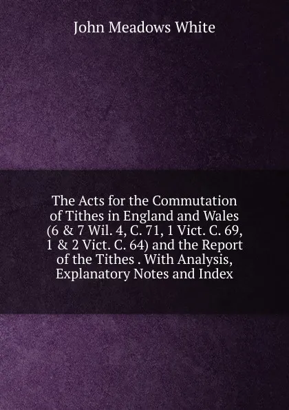 Обложка книги The Acts for the Commutation of Tithes in England and Wales (6 . 7 Wil. 4, C. 71, 1 Vict. C. 69, 1 . 2 Vict. C. 64) and the Report of the Tithes . With Analysis, Explanatory Notes and Index, John Meadows White