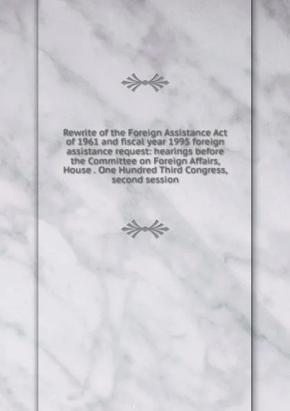 Обложка книги Rewrite of the Foreign Assistance Act of 1961 and fiscal year 1995 foreign assistance request: hearings before the Committee on Foreign Affairs, House . One Hundred Third Congress, second session, 