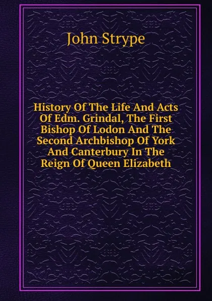 Обложка книги History Of The Life And Acts Of Edm. Grindal, The First Bishop Of Lodon And The Second Archbishop Of York And Canterbury In The Reign Of Queen Elizabeth, John Strype